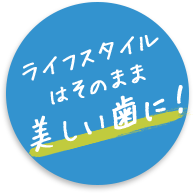 ライフスタイルはそのまま 美しい歯に！