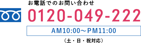 お電話でのお問い合わせ 0120-049-222 AM10:00〜PM11:00 （土・日・祝対応）